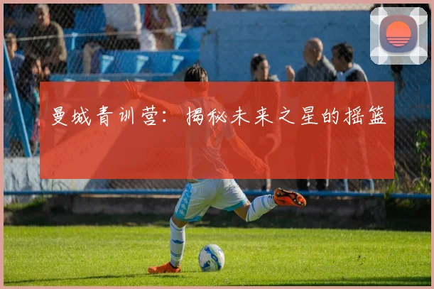 曼城青训营：揭秘未来之星的摇篮
